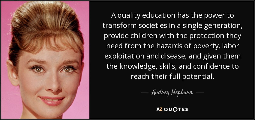 A quality education has the power to transform societies in a single generation, provide children with the protection they need from the hazards of poverty, labor exploitation and disease, and given them the knowledge, skills, and confidence to reach their full potential. - Audrey Hepburn