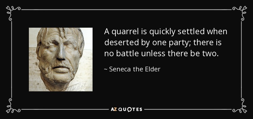 A quarrel is quickly settled when deserted by one party; there is no battle unless there be two. - Seneca the Elder