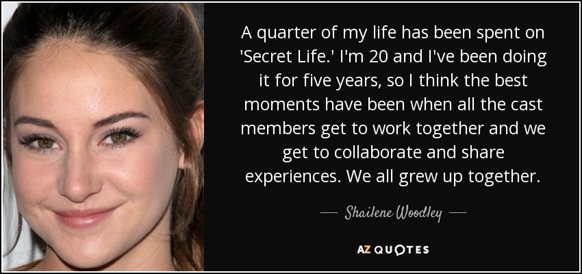 A quarter of my life has been spent on 'Secret Life.' I'm 20 and I've been doing it for five years, so I think the best moments have been when all the cast members get to work together and we get to collaborate and share experiences. We all grew up together. - Shailene Woodley