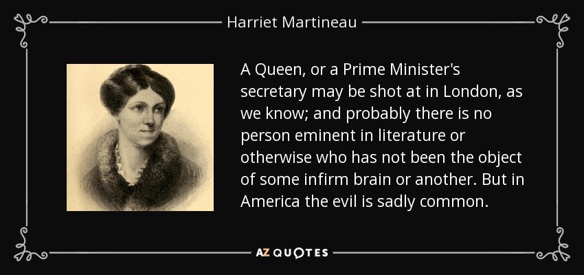 A Queen, or a Prime Minister's secretary may be shot at in London, as we know; and probably there is no person eminent in literature or otherwise who has not been the object of some infirm brain or another. But in America the evil is sadly common. - Harriet Martineau