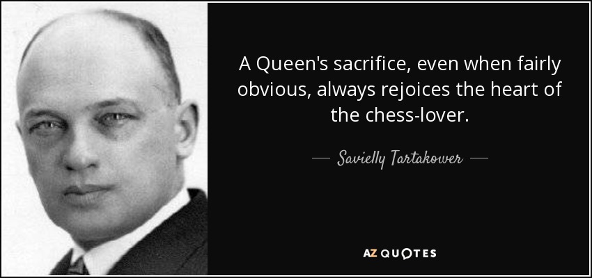 A Queen's sacrifice, even when fairly obvious, always rejoices the heart of the chess-lover. - Savielly Tartakower