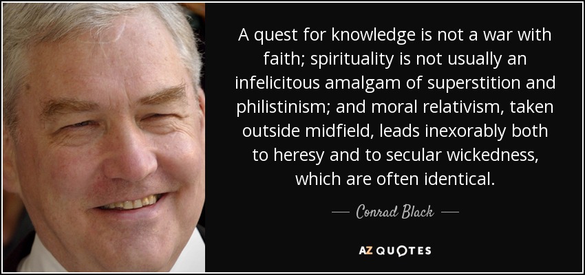 A quest for knowledge is not a war with faith; spirituality is not usually an infelicitous amalgam of superstition and philistinism; and moral relativism, taken outside midfield, leads inexorably both to heresy and to secular wickedness, which are often identical. - Conrad Black