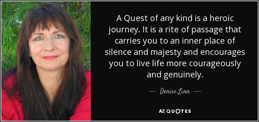 A Quest of any kind is a heroic journey. It is a rite of passage that carries you to an inner place of silence and majesty and encourages you to live life more courageously and genuinely. - Denise Linn