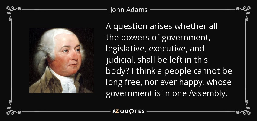 A question arises whether all the powers of government, legislative, executive, and judicial, shall be left in this body? I think a people cannot be long free, nor ever happy, whose government is in one Assembly. - John Adams