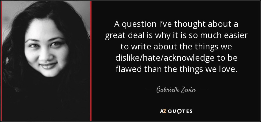 A question I’ve thought about a great deal is why it is so much easier to write about the things we dislike/hate/acknowledge to be flawed than the things we love. - Gabrielle Zevin