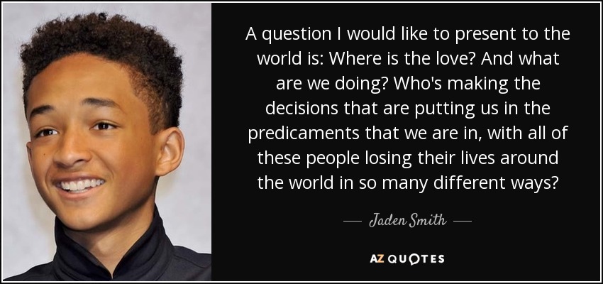A question I would like to present to the world is: Where is the love? And what are we doing? Who's making the decisions that are putting us in the predicaments that we are in, with all of these people losing their lives around the world in so many different ways? - Jaden Smith