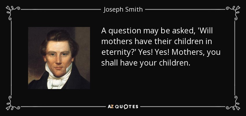 A question may be asked, 'Will mothers have their children in eternity?' Yes! Yes! Mothers, you shall have your children. - Joseph Smith, Jr.