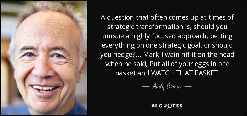 A question that often comes up at times of strategic transformation is, should you pursue a highly focused approach, betting everything on one strategic goal, or should you hedge? ... Mark Twain hit it on the head when he said, Put all of your eggs in one basket and WATCH THAT BASKET. - Andy Grove