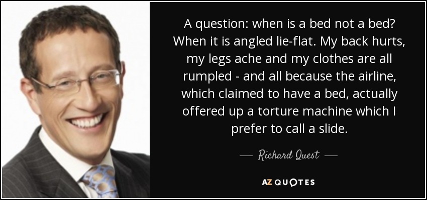 A question: when is a bed not a bed? When it is angled lie-flat. My back hurts, my legs ache and my clothes are all rumpled - and all because the airline, which claimed to have a bed, actually offered up a torture machine which I prefer to call a slide. - Richard Quest