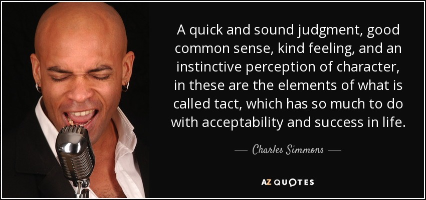 A quick and sound judgment, good common sense, kind feeling, and an instinctive perception of character, in these are the elements of what is called tact, which has so much to do with acceptability and success in life. - Charles Simmons