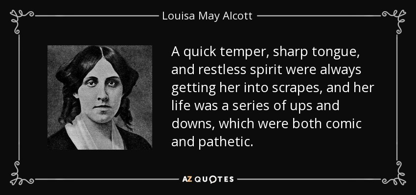 A quick temper, sharp tongue, and restless spirit were always getting her into scrapes, and her life was a series of ups and downs, which were both comic and pathetic. - Louisa May Alcott