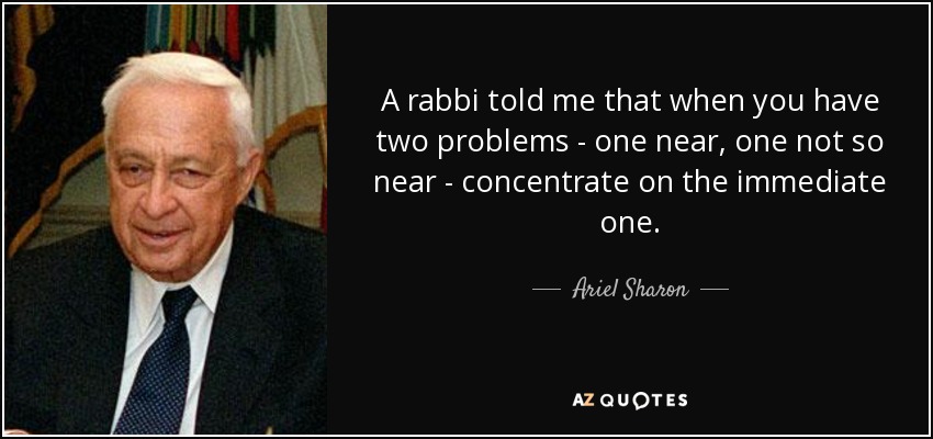 A rabbi told me that when you have two problems - one near, one not so near - concentrate on the immediate one. - Ariel Sharon