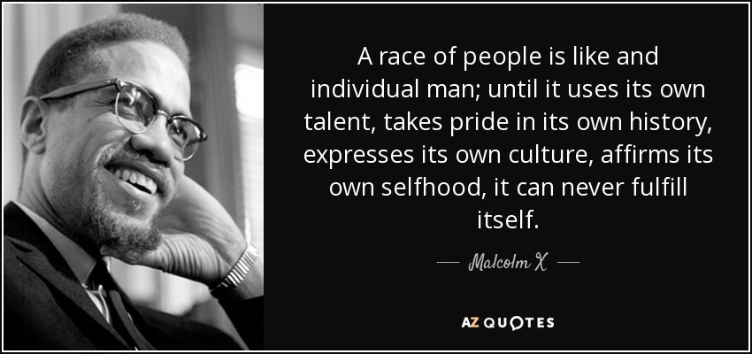 A race of people is like and individual man; until it uses its own talent, takes pride in its own history, expresses its own culture, affirms its own selfhood, it can never fulfill itself. - Malcolm X
