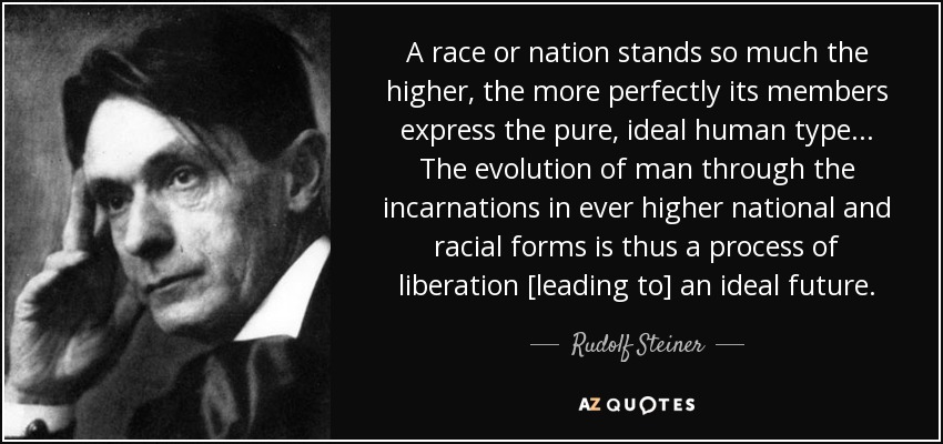 A race or nation stands so much the higher, the more perfectly its members express the pure, ideal human type ... The evolution of man through the incarnations in ever higher national and racial forms is thus a process of liberation [leading to] an ideal future. - Rudolf Steiner