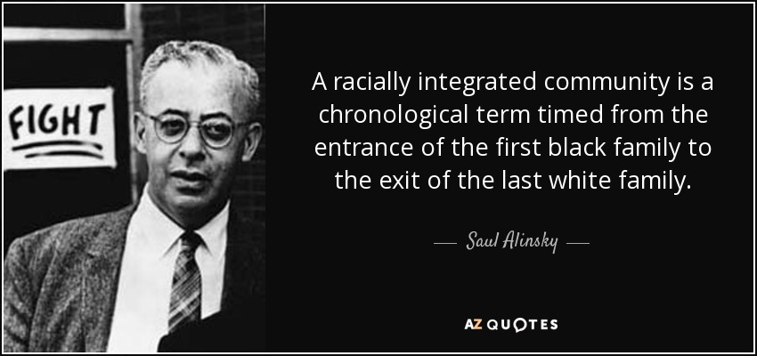 A racially integrated community is a chronological term timed from the entrance of the first black family to the exit of the last white family. - Saul Alinsky