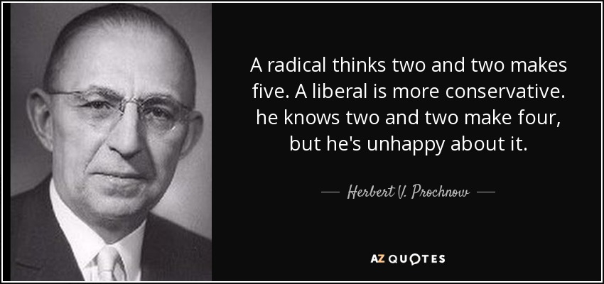 A radical thinks two and two makes five. A liberal is more conservative. he knows two and two make four, but he's unhappy about it. - Herbert V. Prochnow