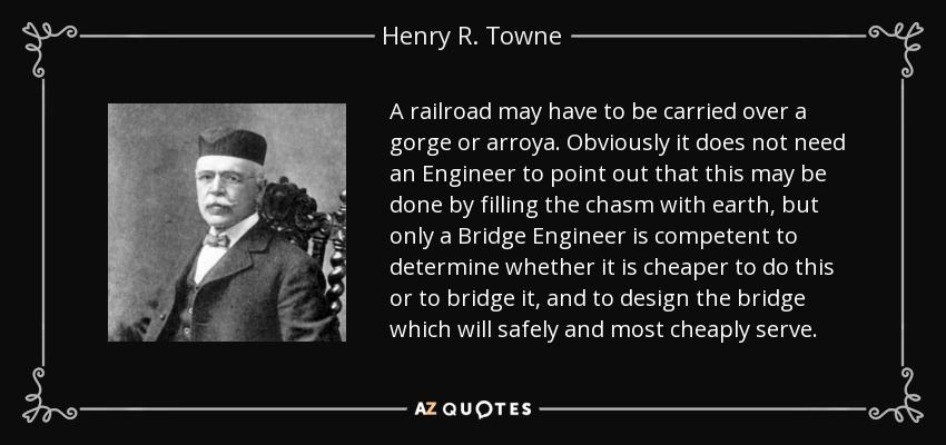 A railroad may have to be carried over a gorge or arroya. Obviously it does not need an Engineer to point out that this may be done by filling the chasm with earth, but only a Bridge Engineer is competent to determine whether it is cheaper to do this or to bridge it, and to design the bridge which will safely and most cheaply serve. - Henry R. Towne