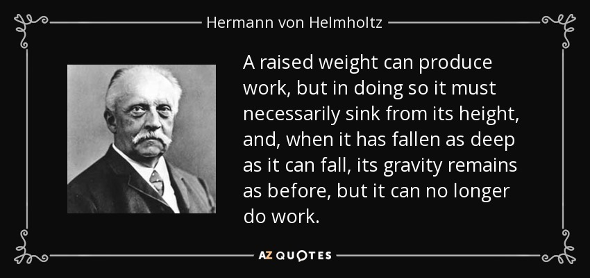 A raised weight can produce work, but in doing so it must necessarily sink from its height, and, when it has fallen as deep as it can fall, its gravity remains as before, but it can no longer do work. - Hermann von Helmholtz