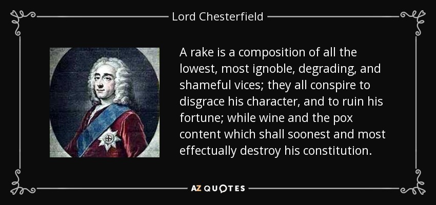 A rake is a composition of all the lowest, most ignoble, degrading, and shameful vices; they all conspire to disgrace his character, and to ruin his fortune; while wine and the pox content which shall soonest and most effectually destroy his constitution. - Lord Chesterfield