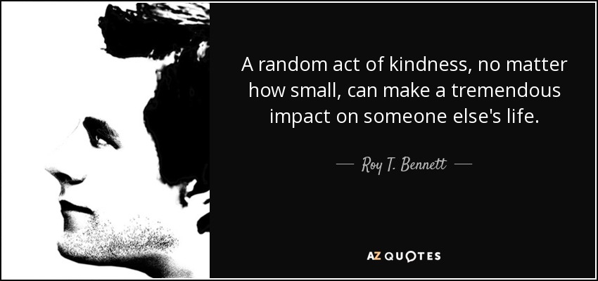 A random act of kindness, no matter how small, can make a tremendous impact on someone else's life. - Roy T. Bennett
