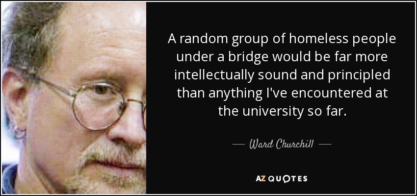 A random group of homeless people under a bridge would be far more intellectually sound and principled than anything I've encountered at the university so far. - Ward Churchill