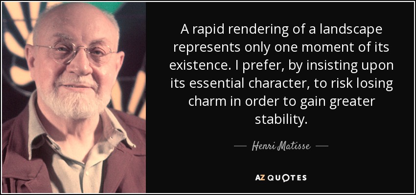 A rapid rendering of a landscape represents only one moment of its existence. I prefer, by insisting upon its essential character, to risk losing charm in order to gain greater stability. - Henri Matisse