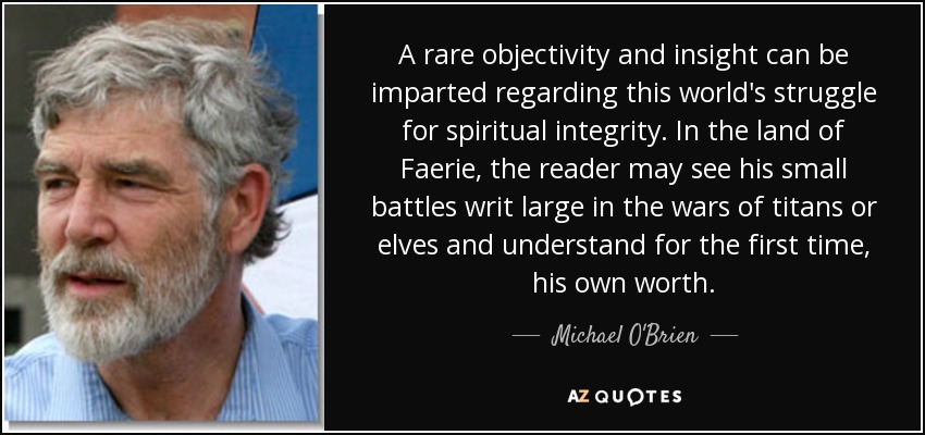 A rare objectivity and insight can be imparted regarding this world's struggle for spiritual integrity. In the land of Faerie, the reader may see his small battles writ large in the wars of titans or elves and understand for the first time, his own worth. - Michael O'Brien