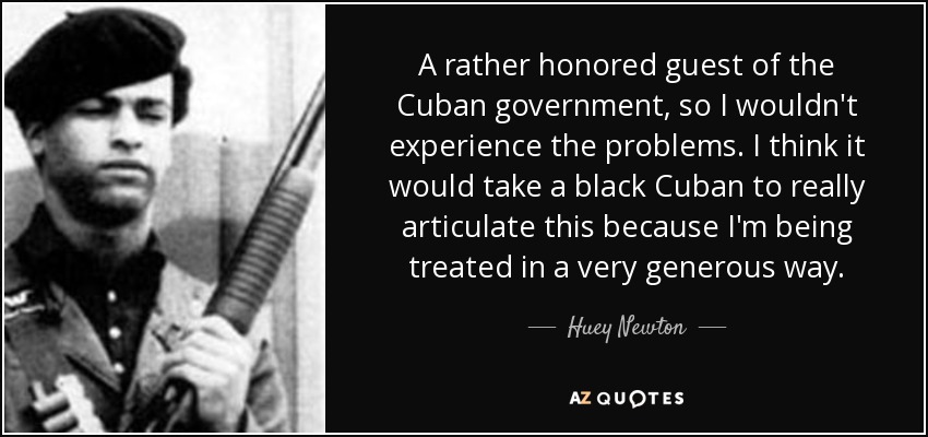 A rather honored guest of the Cuban government, so I wouldn't experience the problems. I think it would take a black Cuban to really articulate this because I'm being treated in a very generous way. - Huey Newton