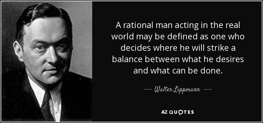 A rational man acting in the real world may be defined as one who decides where he will strike a balance between what he desires and what can be done. - Walter Lippmann