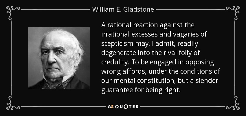 A rational reaction against the irrational excesses and vagaries of scepticism may, I admit, readily degenerate into the rival folly of credulity. To be engaged in opposing wrong affords, under the conditions of our mental constitution, but a slender guarantee for being right. - William E. Gladstone