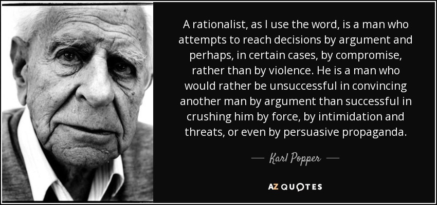 A rationalist, as I use the word, is a man who attempts to reach decisions by argument and perhaps, in certain cases, by compromise, rather than by violence. He is a man who would rather be unsuccessful in convincing another man by argument than successful in crushing him by force, by intimidation and threats, or even by persuasive propaganda. - Karl Popper