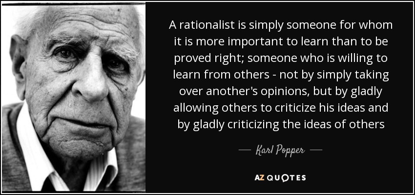 A rationalist is simply someone for whom it is more important to learn than to be proved right; someone who is willing to learn from others - not by simply taking over another's opinions, but by gladly allowing others to criticize his ideas and by gladly criticizing the ideas of others - Karl Popper