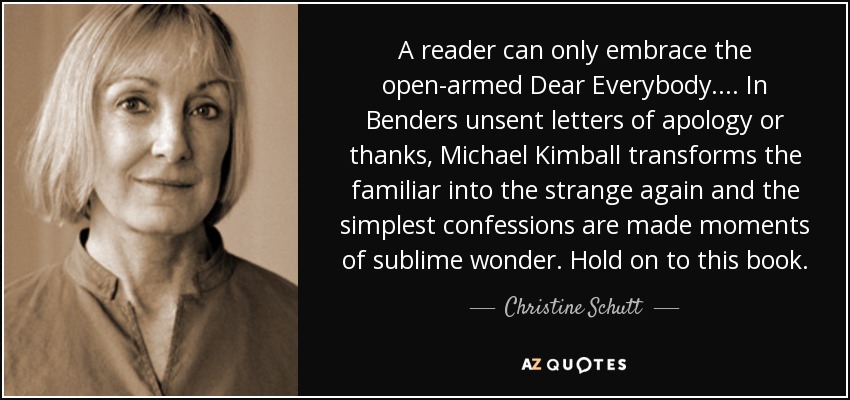 A reader can only embrace the open-armed Dear Everybody .... In Benders unsent letters of apology or thanks, Michael Kimball transforms the familiar into the strange again and the simplest confessions are made moments of sublime wonder. Hold on to this book. - Christine Schutt