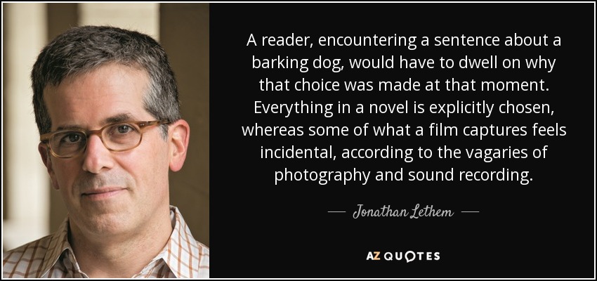 A reader, encountering a sentence about a barking dog, would have to dwell on why that choice was made at that moment. Everything in a novel is explicitly chosen, whereas some of what a film captures feels incidental, according to the vagaries of photography and sound recording. - Jonathan Lethem