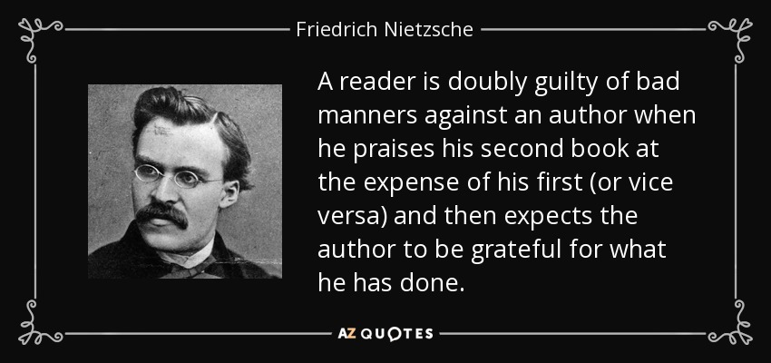 A reader is doubly guilty of bad manners against an author when he praises his second book at the expense of his first (or vice versa) and then expects the author to be grateful for what he has done. - Friedrich Nietzsche