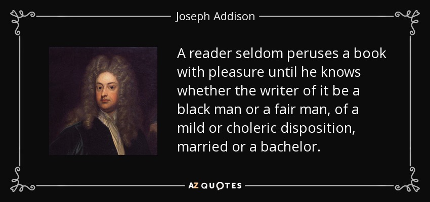 A reader seldom peruses a book with pleasure until he knows whether the writer of it be a black man or a fair man, of a mild or choleric disposition, married or a bachelor. - Joseph Addison
