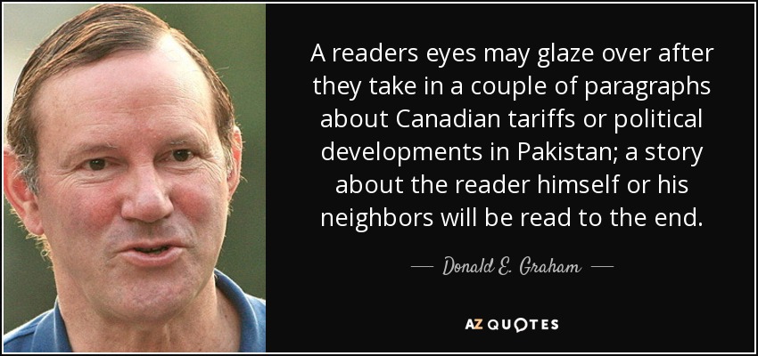 A readers eyes may glaze over after they take in a couple of paragraphs about Canadian tariffs or political developments in Pakistan; a story about the reader himself or his neighbors will be read to the end. - Donald E. Graham