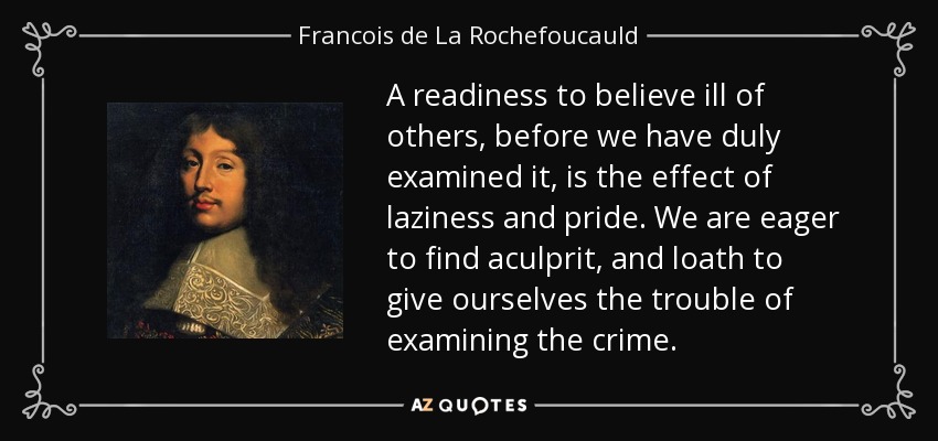 A readiness to believe ill of others, before we have duly examined it, is the effect of laziness and pride. We are eager to find aculprit, and loath to give ourselves the trouble of examining the crime. - Francois de La Rochefoucauld