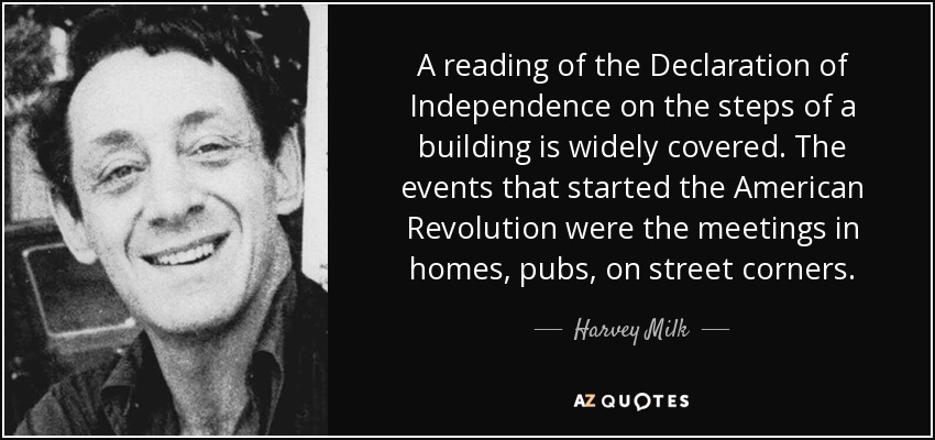 A reading of the Declaration of Independence on the steps of a building is widely covered. The events that started the American Revolution were the meetings in homes, pubs, on street corners. - Harvey Milk