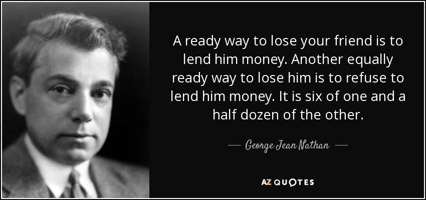 A ready way to lose your friend is to lend him money. Another equally ready way to lose him is to refuse to lend him money. It is six of one and a half dozen of the other. - George Jean Nathan