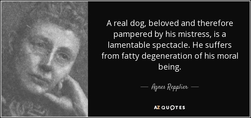 A real dog, beloved and therefore pampered by his mistress, is a lamentable spectacle. He suffers from fatty degeneration of his moral being. - Agnes Repplier