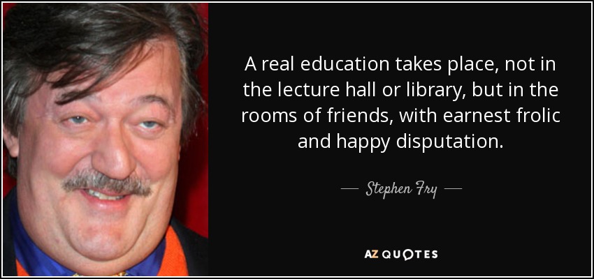 A real education takes place, not in the lecture hall or library, but in the rooms of friends, with earnest frolic and happy disputation. - Stephen Fry