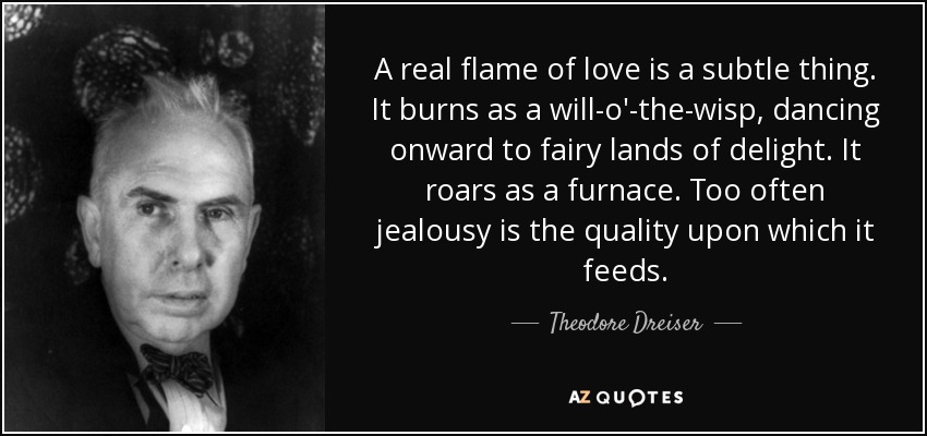 A real flame of love is a subtle thing. It burns as a will-o'-the-wisp, dancing onward to fairy lands of delight. It roars as a furnace. Too often jealousy is the quality upon which it feeds. - Theodore Dreiser