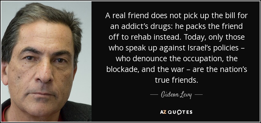 A real friend does not pick up the bill for an addict’s drugs: he packs the friend off to rehab instead. Today, only those who speak up against Israel’s policies – who denounce the occupation, the blockade, and the war – are the nation’s true friends. - Gideon Levy