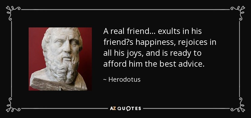 A real friend ... exults in his friends happiness, rejoices in all his joys, and is ready to afford him the best advice. - Herodotus