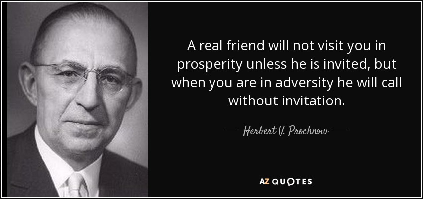 A real friend will not visit you in prosperity unless he is invited, but when you are in adversity he will call without invitation. - Herbert V. Prochnow