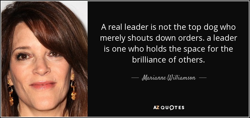 A real leader is not the top dog who merely shouts down orders. a leader is one who holds the space for the brilliance of others. - Marianne Williamson