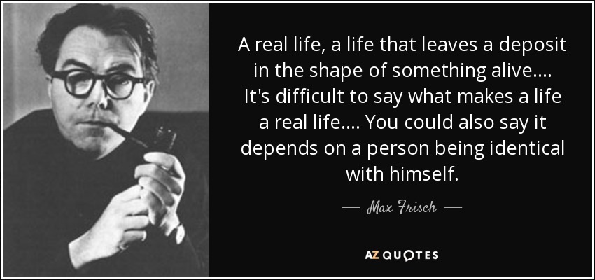A real life, a life that leaves a deposit in the shape of something alive.... It's difficult to say what makes a life a real life.... You could also say it depends on a person being identical with himself. - Max Frisch