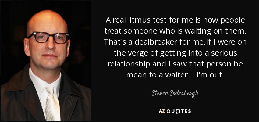 A real litmus test for me is how people treat someone who is waiting on them. That's a dealbreaker for me.If I were on the verge of getting into a serious relationship and I saw that person be mean to a waiter... I'm out. - Steven Soderbergh