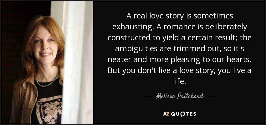 A real love story is sometimes exhausting. A romance is deliberately constructed to yield a certain result; the ambiguities are trimmed out, so it's neater and more pleasing to our hearts. But you don't live a love story, you live a life. - Melissa Pritchard